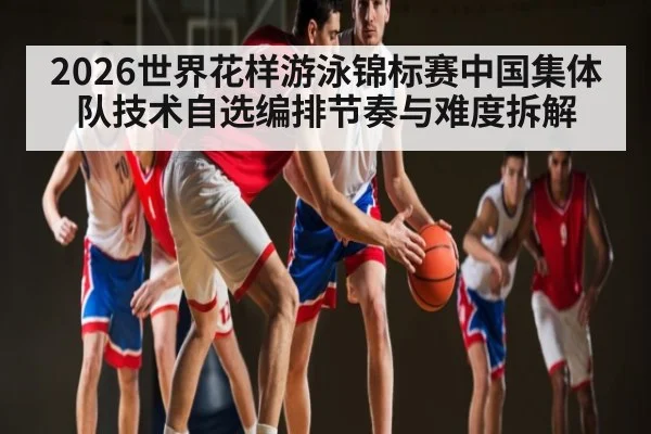 2026世界花样游泳锦标赛中国集体队技术自选编排节奏与难度拆解